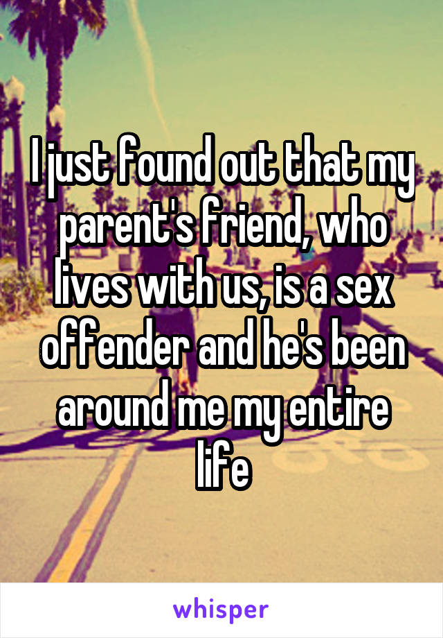 I just found out that my parent's friend, who lives with us, is a sex offender and he's been around me my entire life