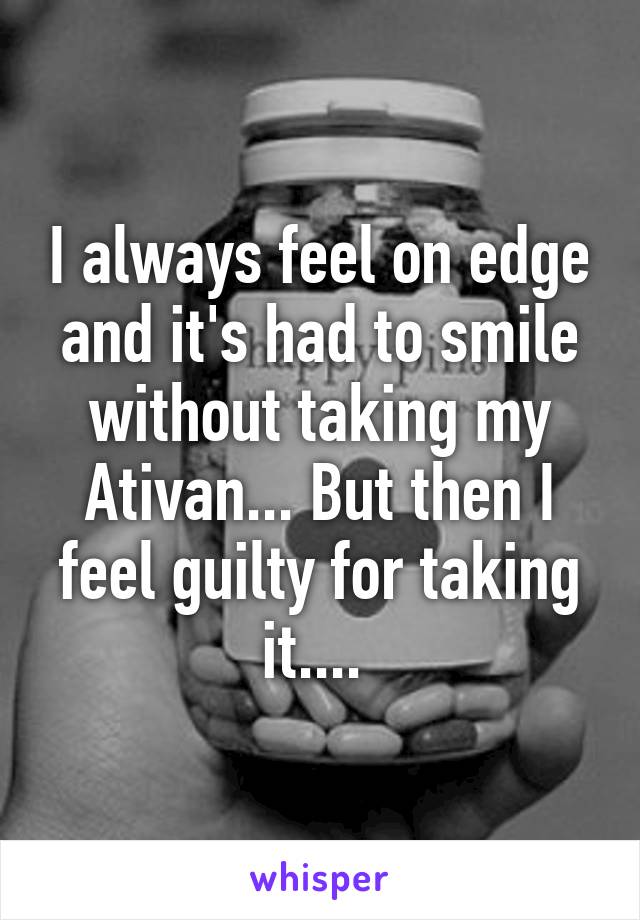 I always feel on edge and it's had to smile without taking my Ativan... But then I feel guilty for taking it.... 