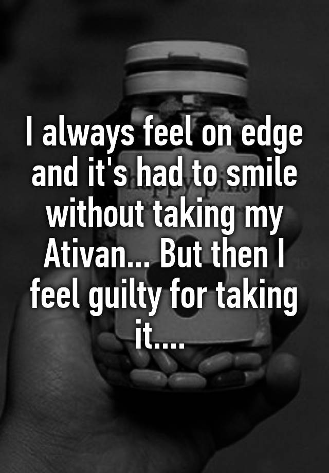 I always feel on edge and it's had to smile without taking my Ativan... But then I feel guilty for taking it.... 