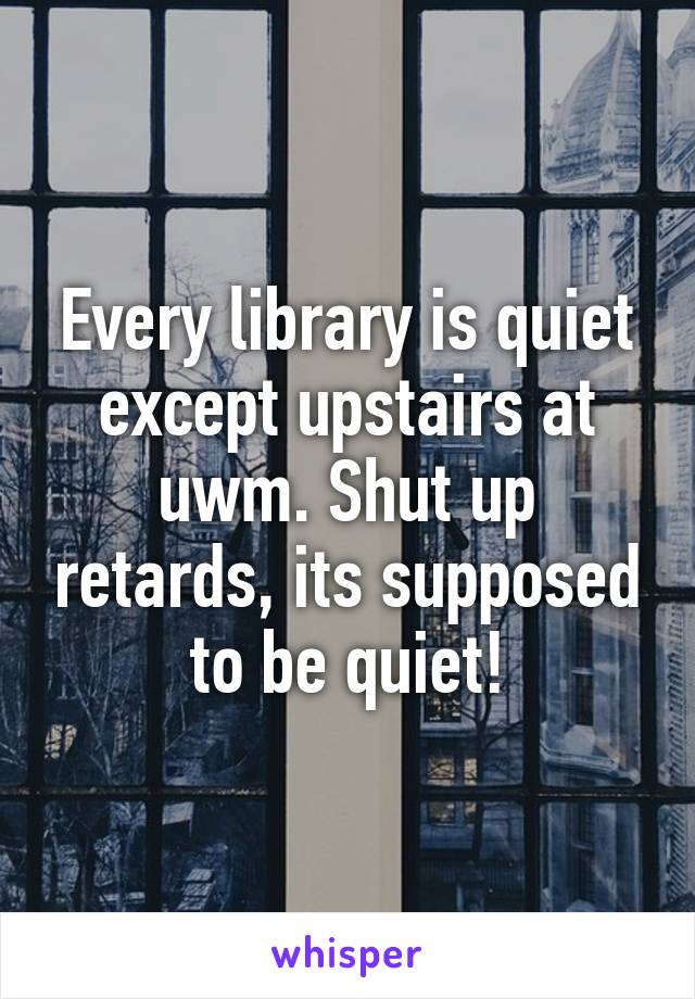 Every library is quiet except upstairs at uwm. Shut up retards, its supposed to be quiet!