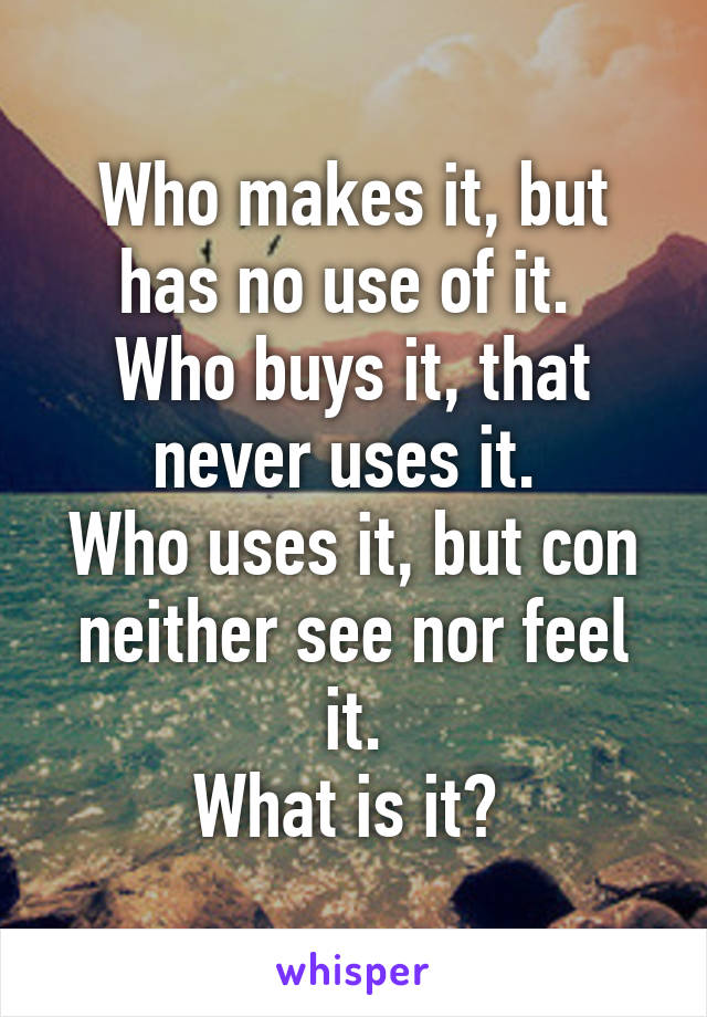 Who makes it, but has no use of it. 
Who buys it, that never uses it. 
Who uses it, but con neither see nor feel it.
What is it? 