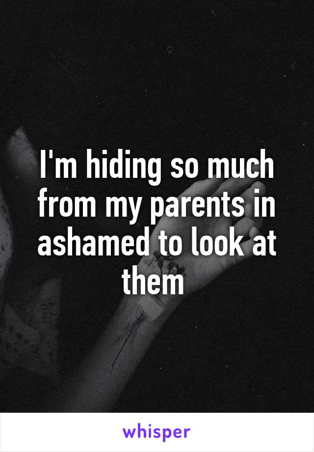 I'm hiding so much from my parents in ashamed to look at them 
