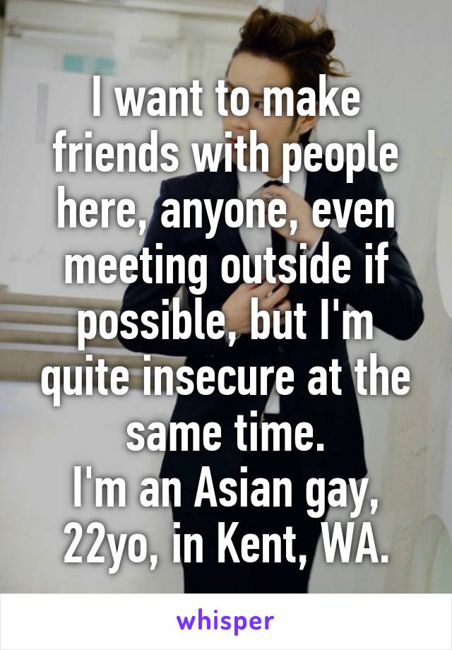 I want to make friends with people here, anyone, even meeting outside if possible, but I'm quite insecure at the same time.
I'm an Asian gay, 22yo, in Kent, WA.