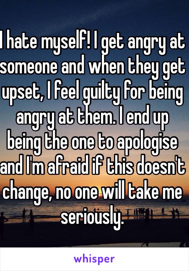 I hate myself! I get angry at someone and when they get upset, I feel guilty for being angry at them. I end up being the one to apologise and I'm afraid if this doesn't change, no one will take me seriously.