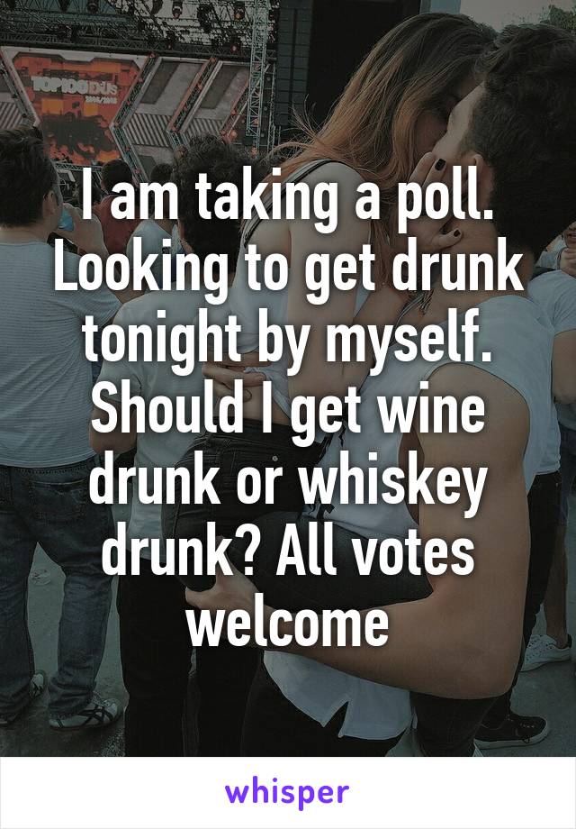 I am taking a poll. Looking to get drunk tonight by myself. Should I get wine drunk or whiskey drunk? All votes welcome