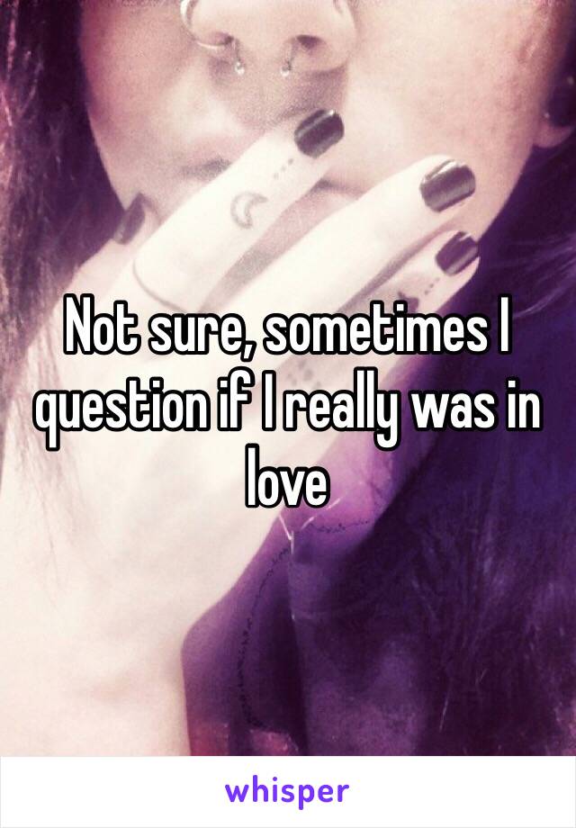 Not sure, sometimes I question if I really was in love 