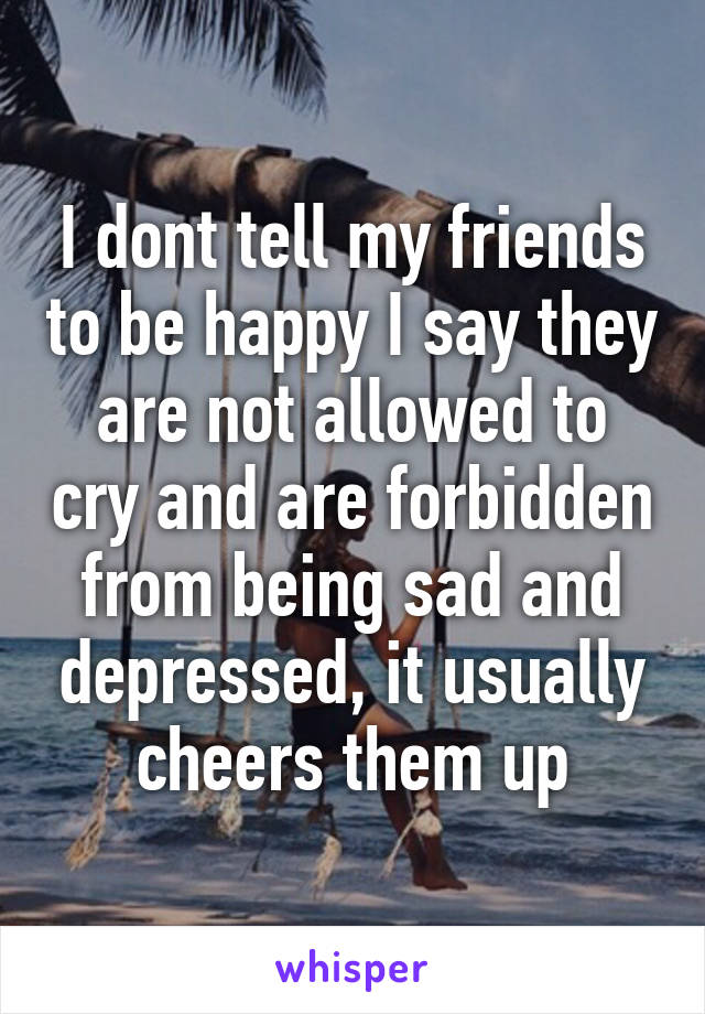 I dont tell my friends to be happy I say they are not allowed to cry and are forbidden from being sad and depressed, it usually cheers them up