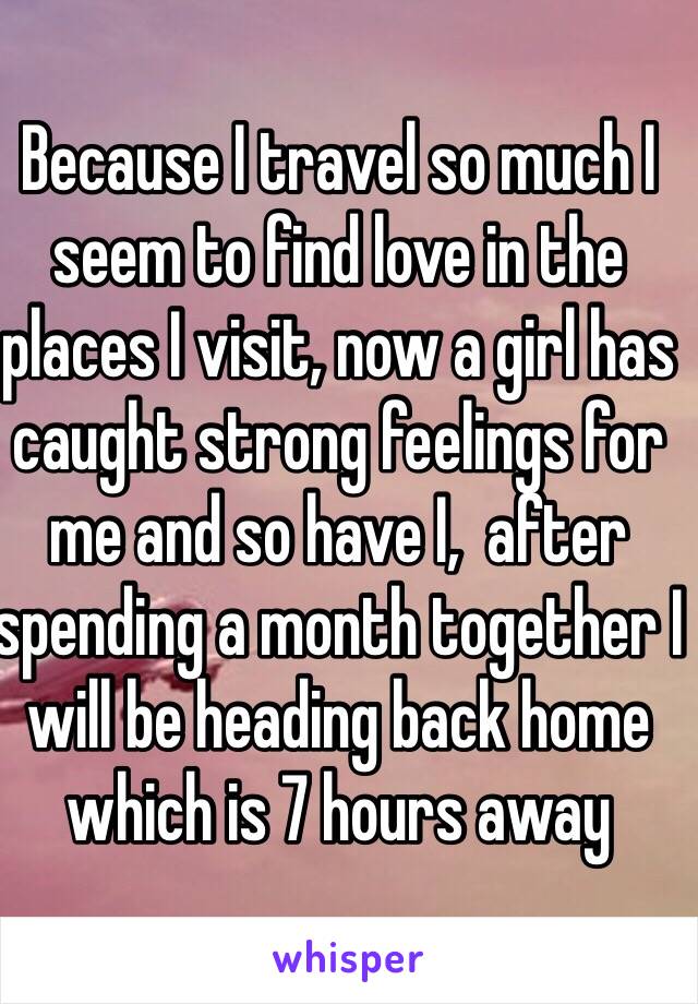 Because I travel so much I seem to find love in the places I visit, now a girl has caught strong feelings for me and so have I,  after spending a month together I will be heading back home which is 7 hours away 