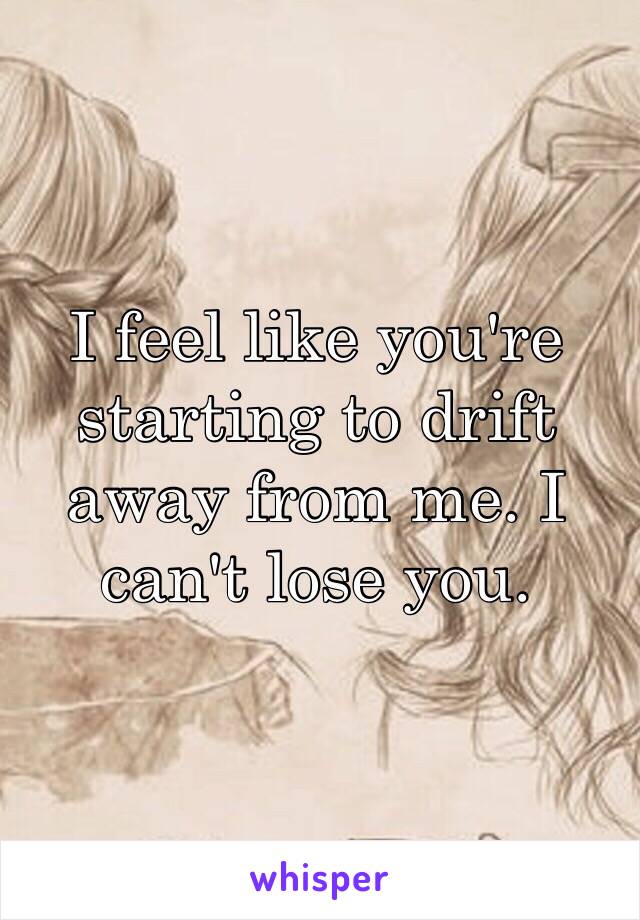 I feel like you're starting to drift away from me. I can't lose you.