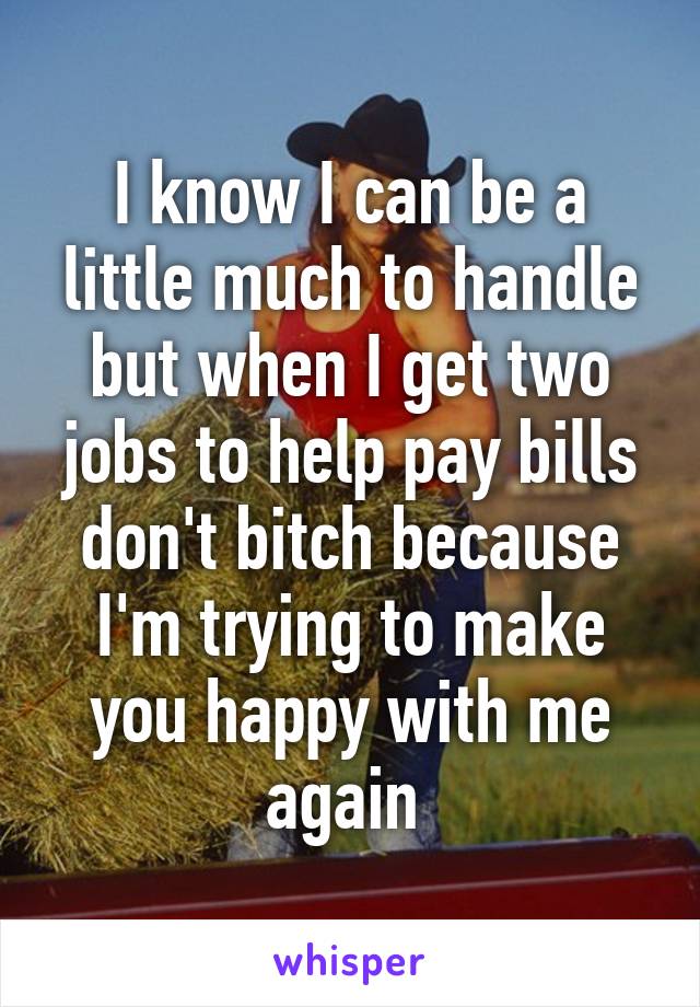 I know I can be a little much to handle but when I get two jobs to help pay bills don't bitch because I'm trying to make you happy with me again 