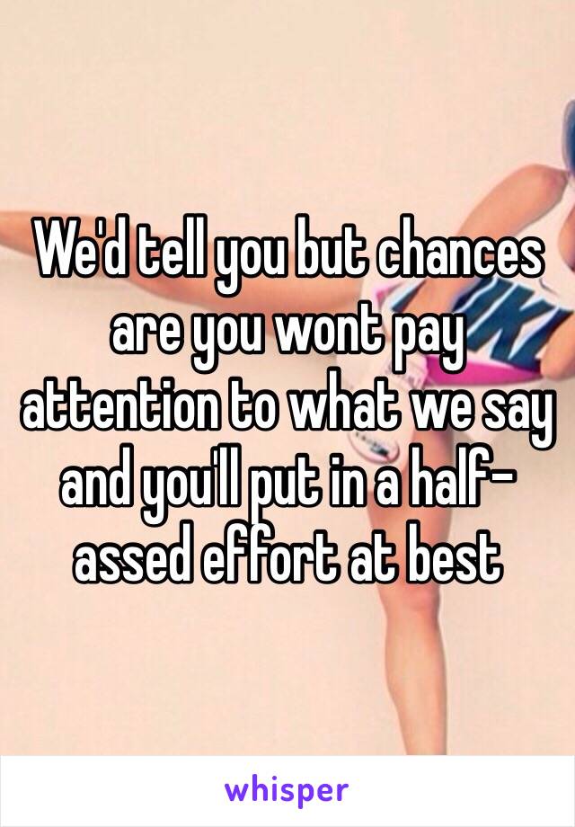 We'd tell you but chances are you wont pay attention to what we say and you'll put in a half-assed effort at best 