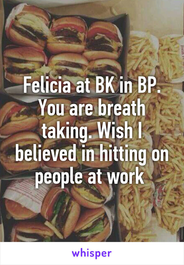 Felicia at BK in BP. You are breath taking. Wish I believed in hitting on people at work 