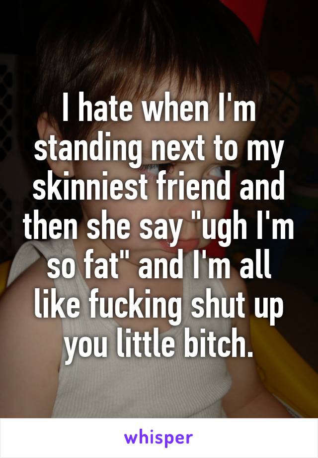 I hate when I'm standing next to my skinniest friend and then she say "ugh I'm so fat" and I'm all like fucking shut up you little bitch.