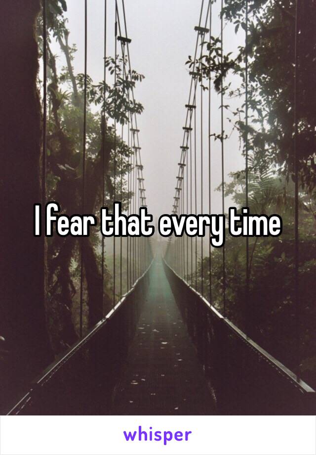 I fear that every time 