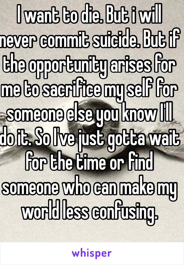 I want to die. But i will never commit suicide. But if the opportunity arises for me to sacrifice my self for someone else you know I'll do it. So I've just gotta wait for the time or find someone who can make my world less confusing.