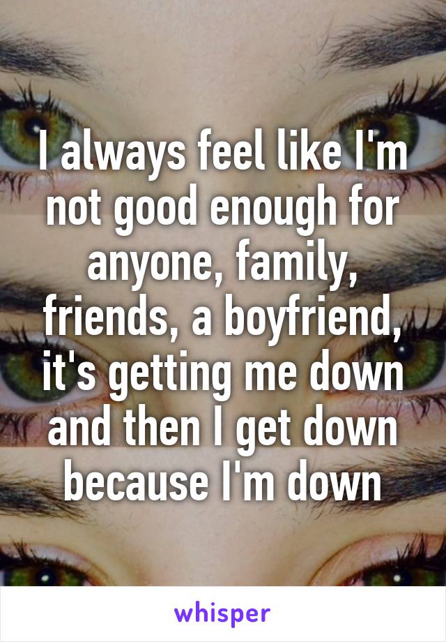I always feel like I'm not good enough for anyone, family, friends, a boyfriend, it's getting me down and then I get down because I'm down
