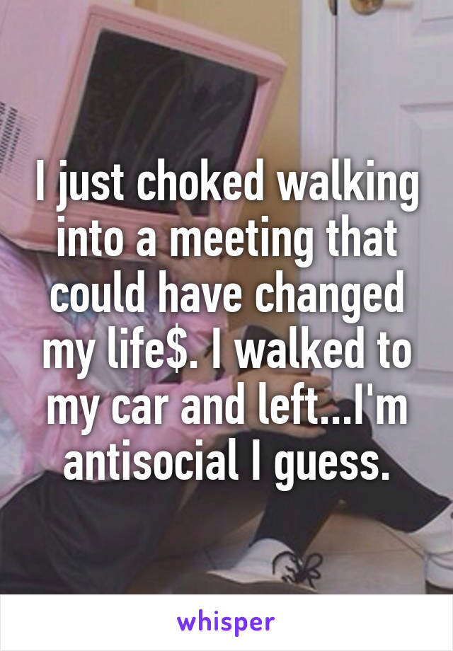 I just choked walking into a meeting that could have changed my life$. I walked to my car and left...I'm antisocial I guess.