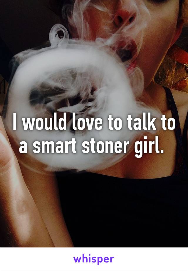 I would love to talk to a smart stoner girl. 