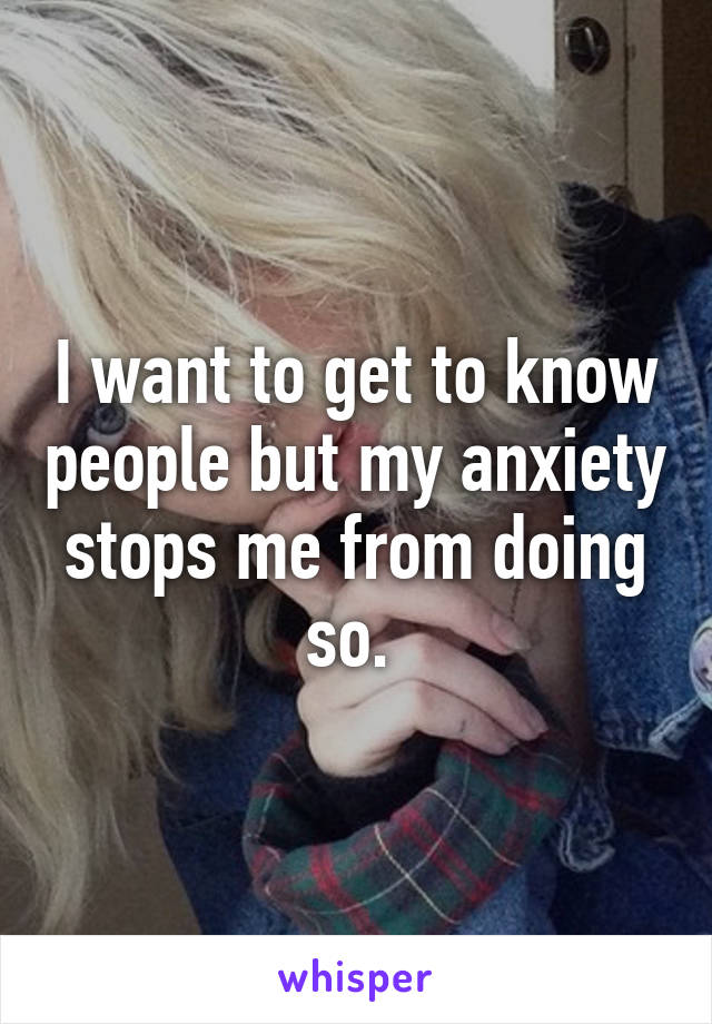 I want to get to know people but my anxiety stops me from doing so. 