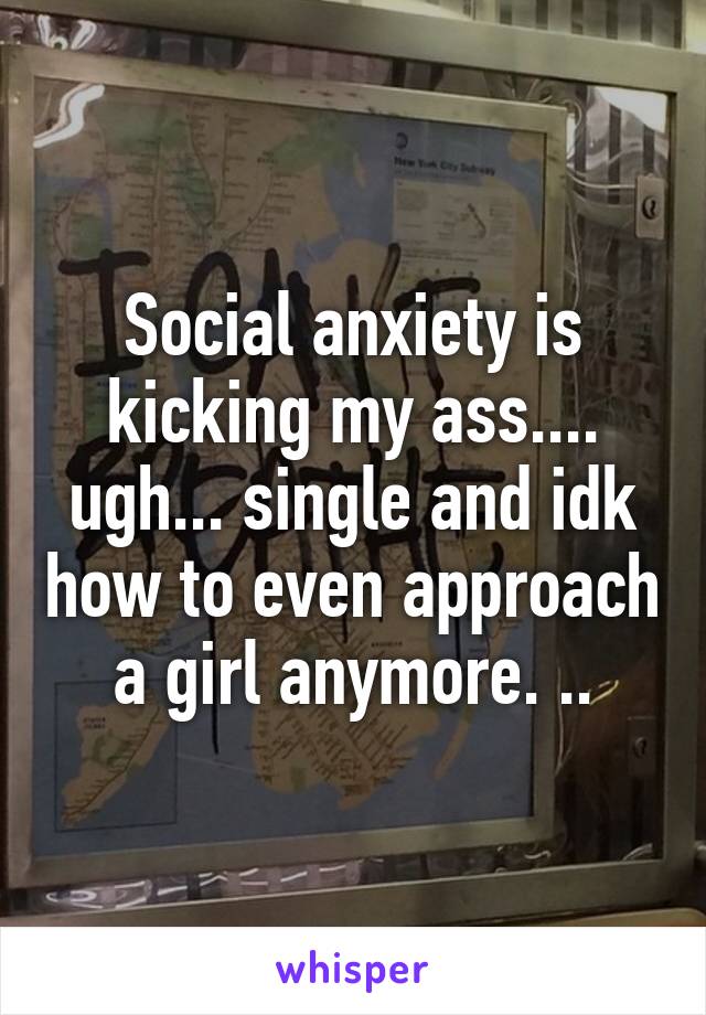 Social anxiety is kicking my ass.... ugh... single and idk how to even approach a girl anymore. ..