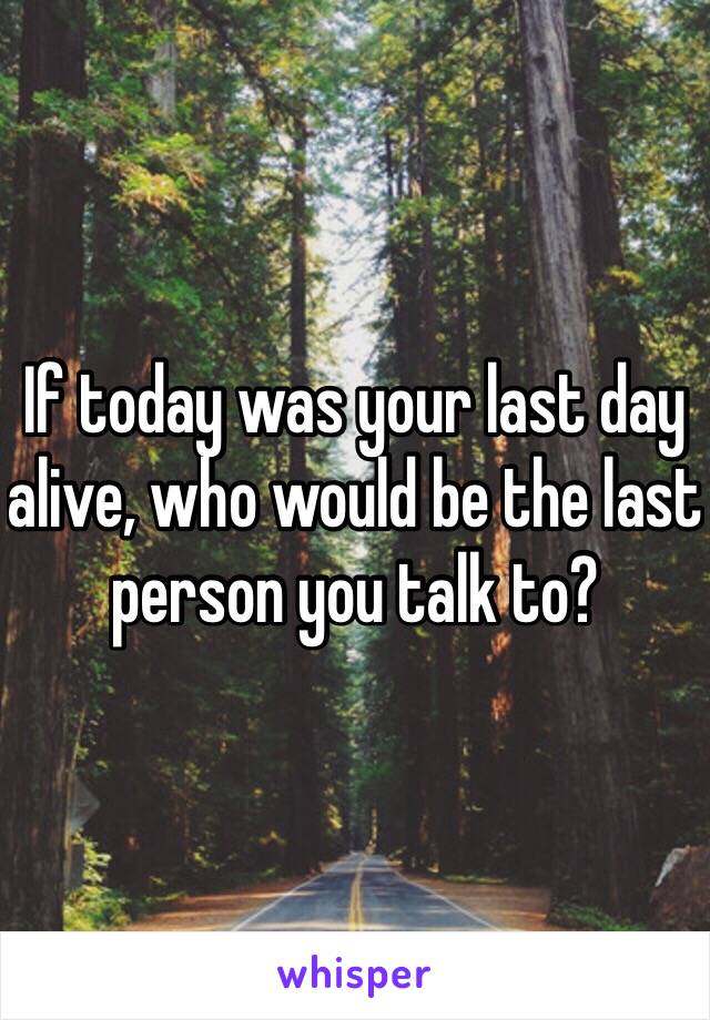 If today was your last day alive, who would be the last person you talk to? 