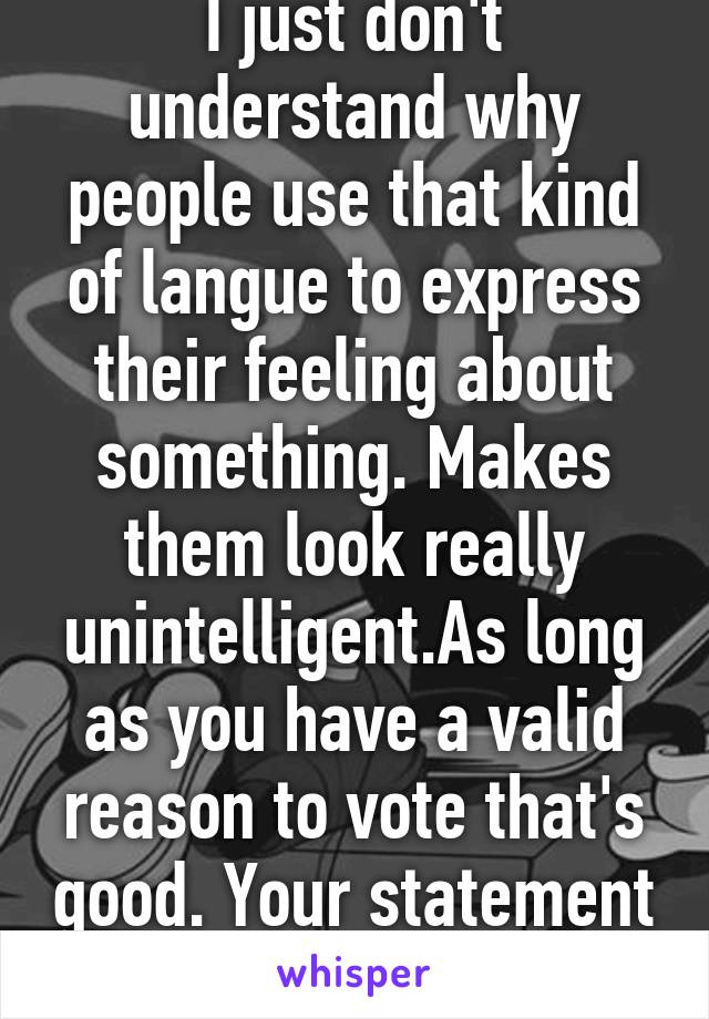 I just don't understand why people use that kind of langue to express their feeling about something. Makes them look really unintelligent.As long as you have a valid reason to vote that's good. Your statement was too much. 