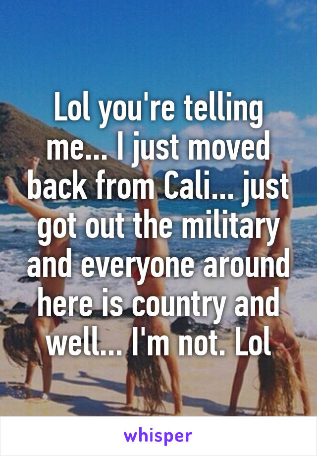 Lol you're telling me... I just moved back from Cali... just got out the military and everyone around here is country and well... I'm not. Lol