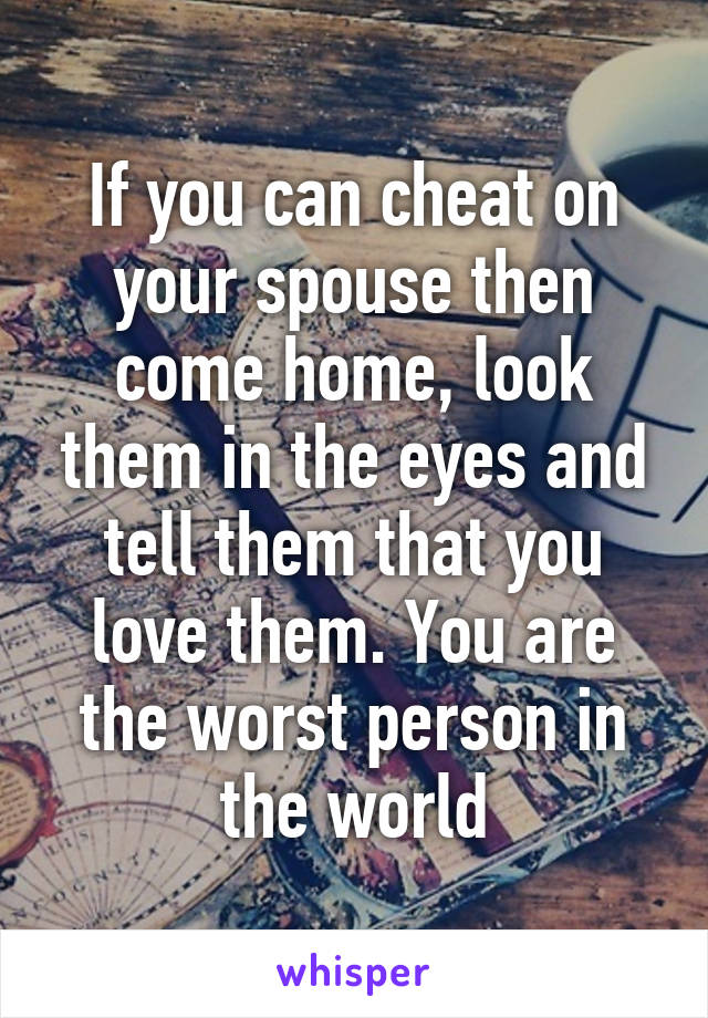 If you can cheat on your spouse then come home, look them in the eyes and tell them that you love them. You are the worst person in the world