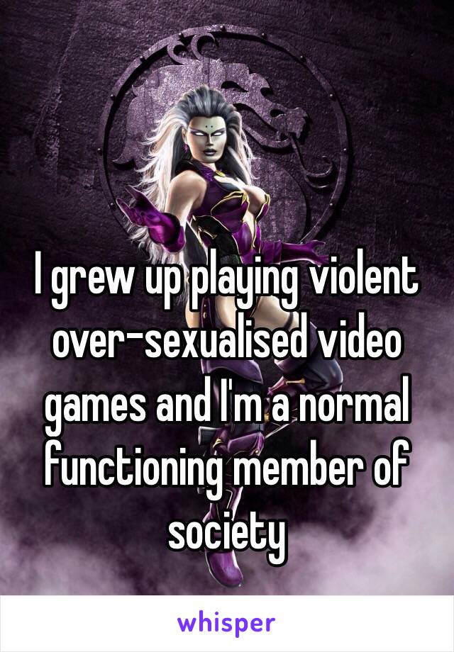 I grew up playing violent over-sexualised video games and I'm a normal functioning member of society