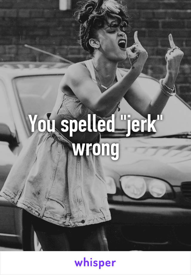 You spelled "jerk" wrong