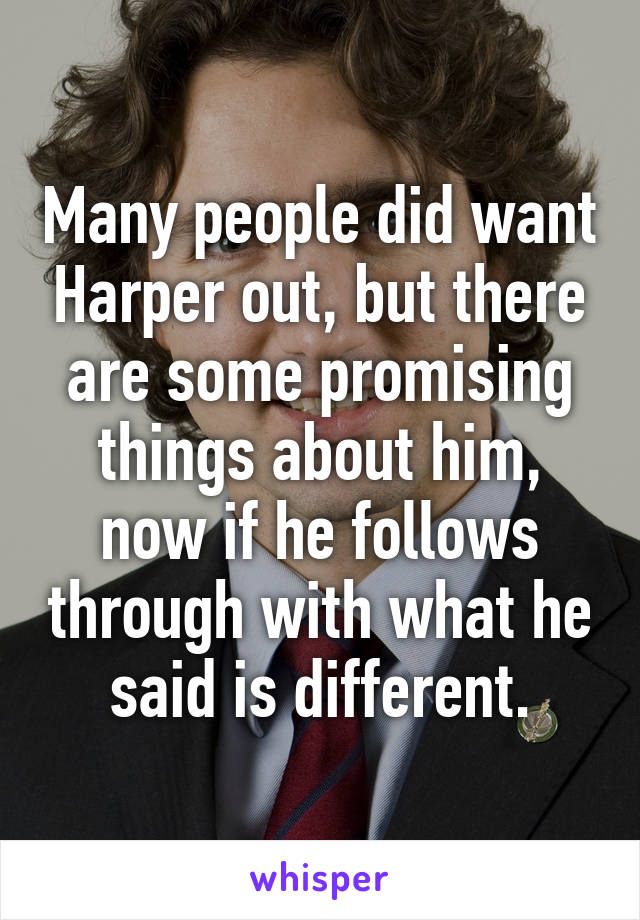 Many people did want Harper out, but there are some promising things about him, now if he follows through with what he said is different.