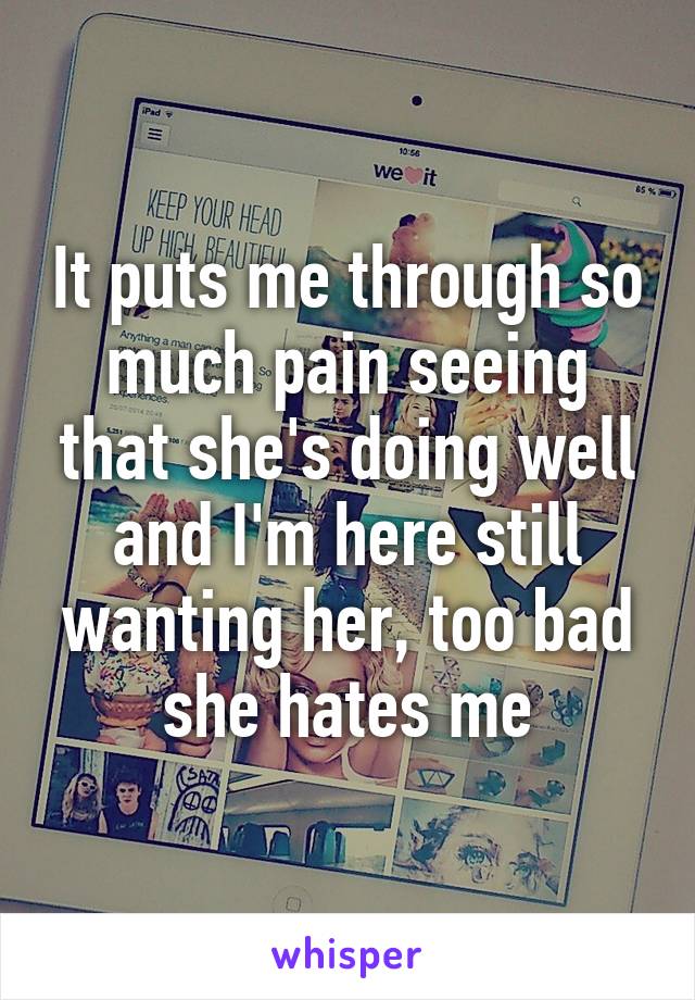 It puts me through so much pain seeing that she's doing well and I'm here still wanting her, too bad she hates me