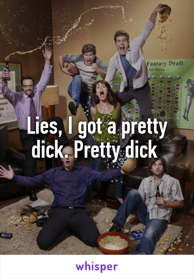 Lies, I got a pretty dick. Pretty dick 