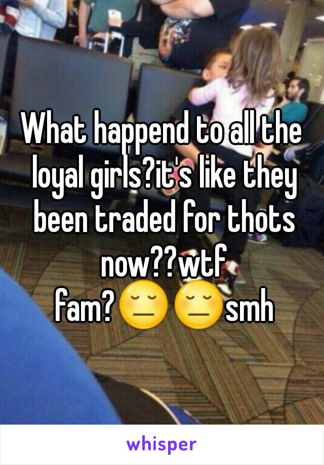 What happend to all the loyal girls?it's like they been traded for thots now??wtf fam?😔😔smh
