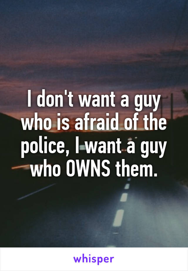 I don't want a guy who is afraid of the police, I want a guy who OWNS them.