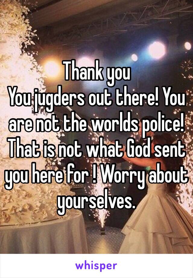 Thank you
You jugders out there! You are not the worlds police! That is not what God sent you here for ! Worry about yourselves. 