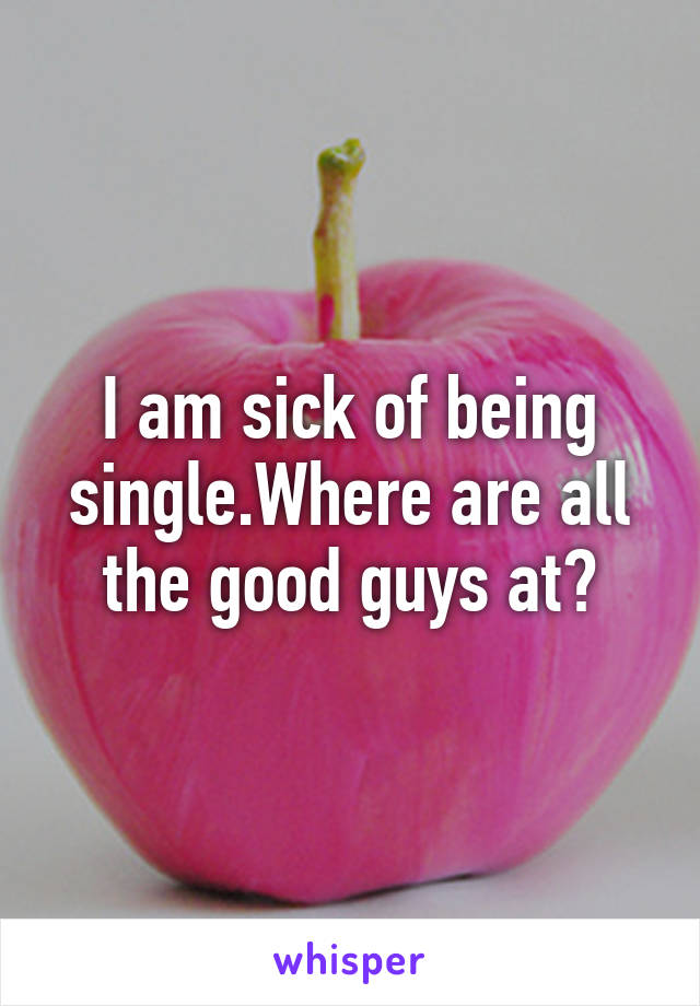 I am sick of being single.Where are all the good guys at?