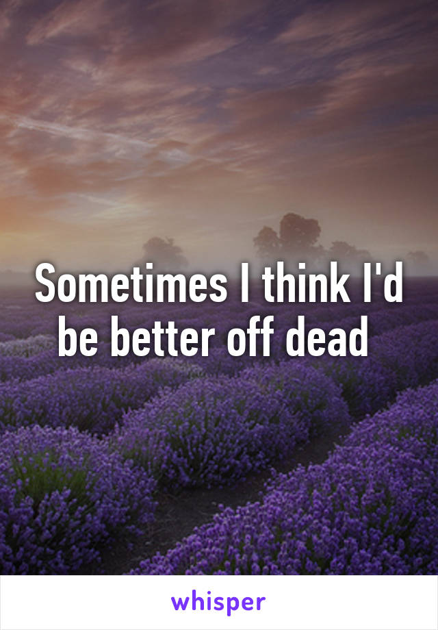 Sometimes I think I'd be better off dead 