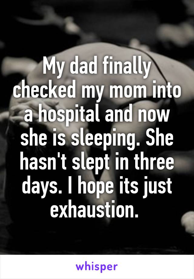 My dad finally checked my mom into a hospital and now she is sleeping. She hasn't slept in three days. I hope its just exhaustion. 