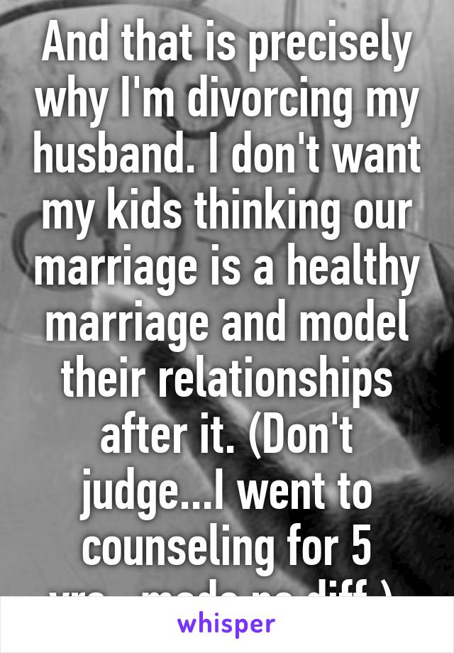 And that is precisely why I'm divorcing my husband. I don't want my kids thinking our marriage is a healthy marriage and model their relationships after it. (Don't judge...I went to counseling for 5 yrs...made no diff.) 