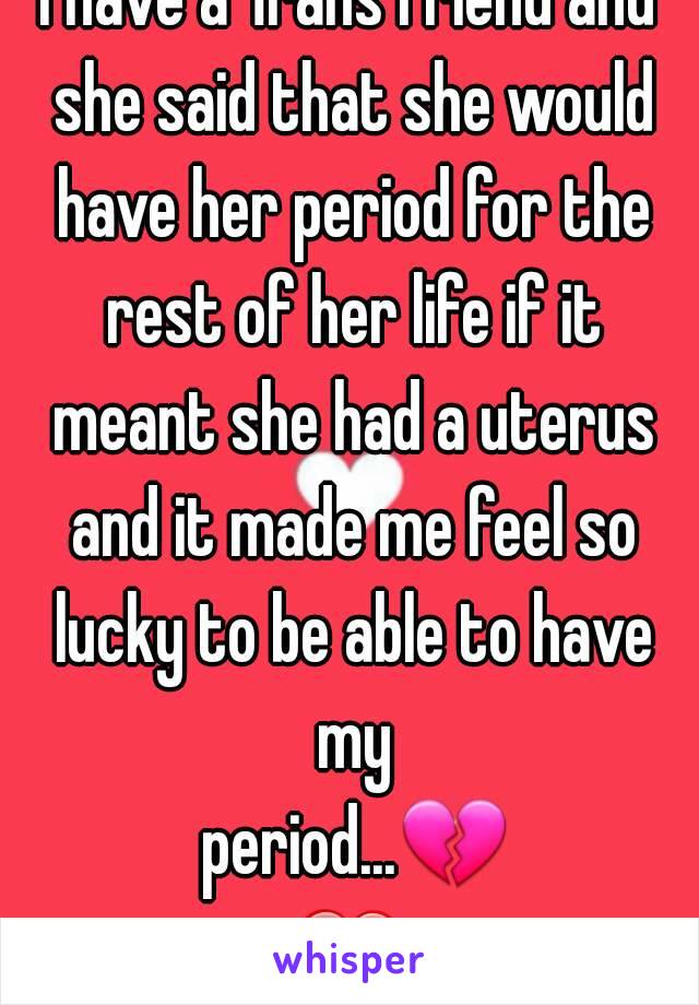 I have a Trans friend and she said that she would have her period for the rest of her life if it meant she had a uterus and it made me feel so lucky to be able to have my period...💔❤