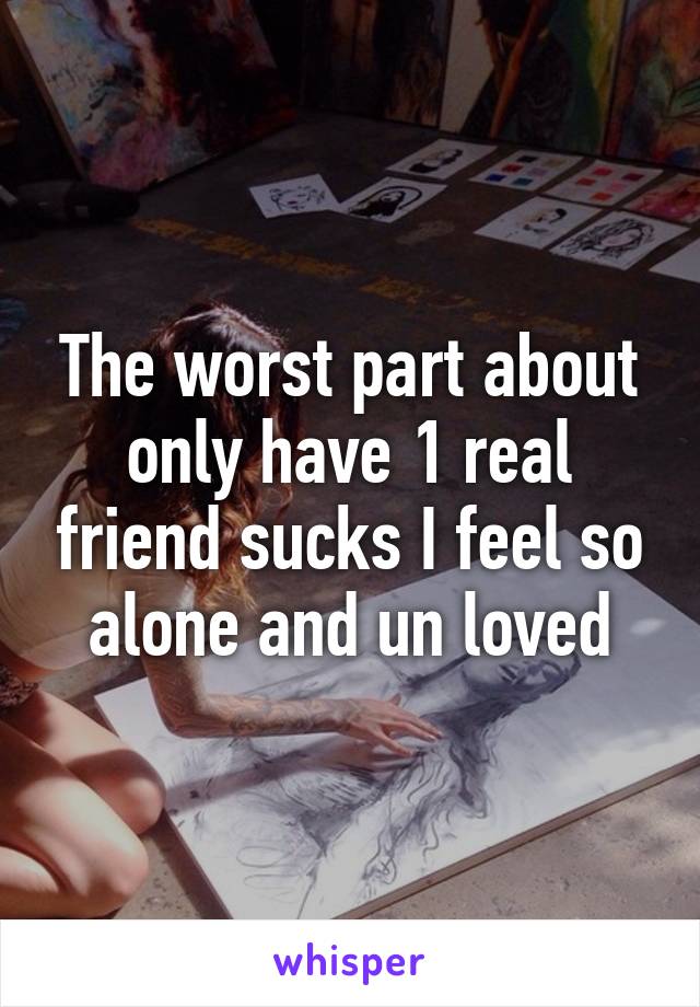 The worst part about only have 1 real friend sucks I feel so alone and un loved