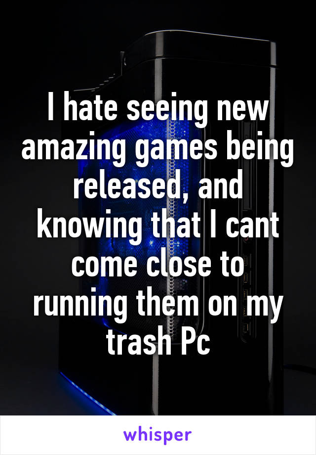 I hate seeing new amazing games being released, and knowing that I cant come close to running them on my trash Pc