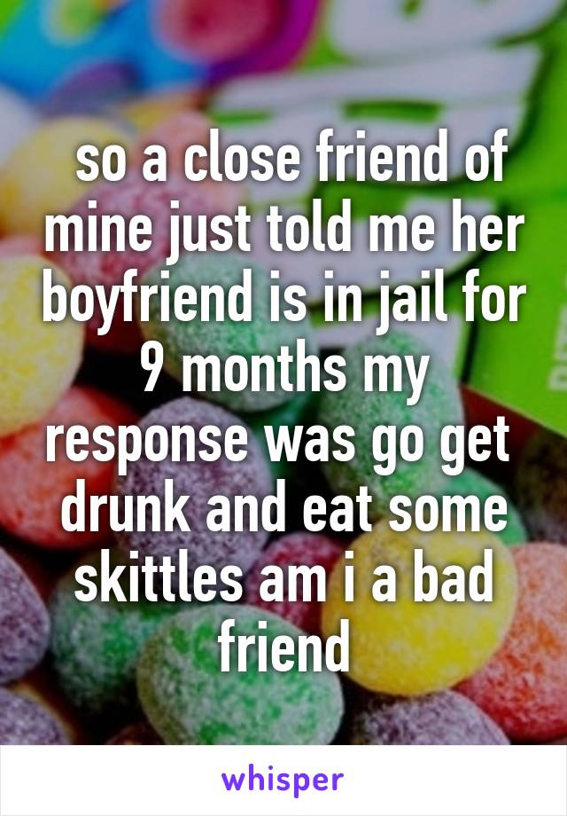  so a close friend of mine just told me her boyfriend is in jail for 9 months my response was go get  drunk and eat some skittles am i a bad friend