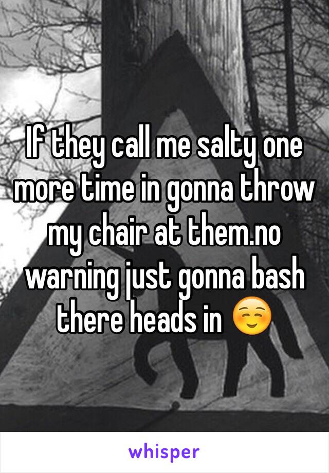 If they call me salty one more time in gonna throw my chair at them.no warning just gonna bash there heads in ☺️