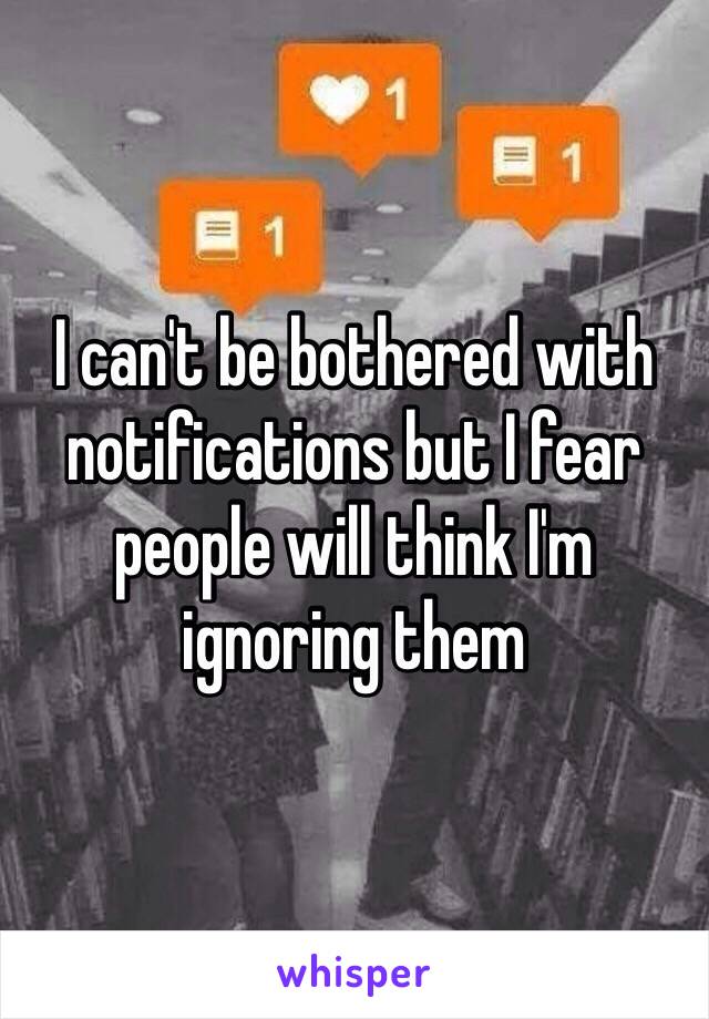 I can't be bothered with notifications but I fear people will think I'm ignoring them