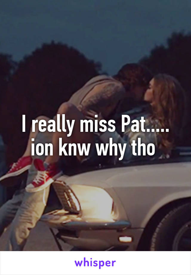 I really miss Pat..... ion knw why tho 