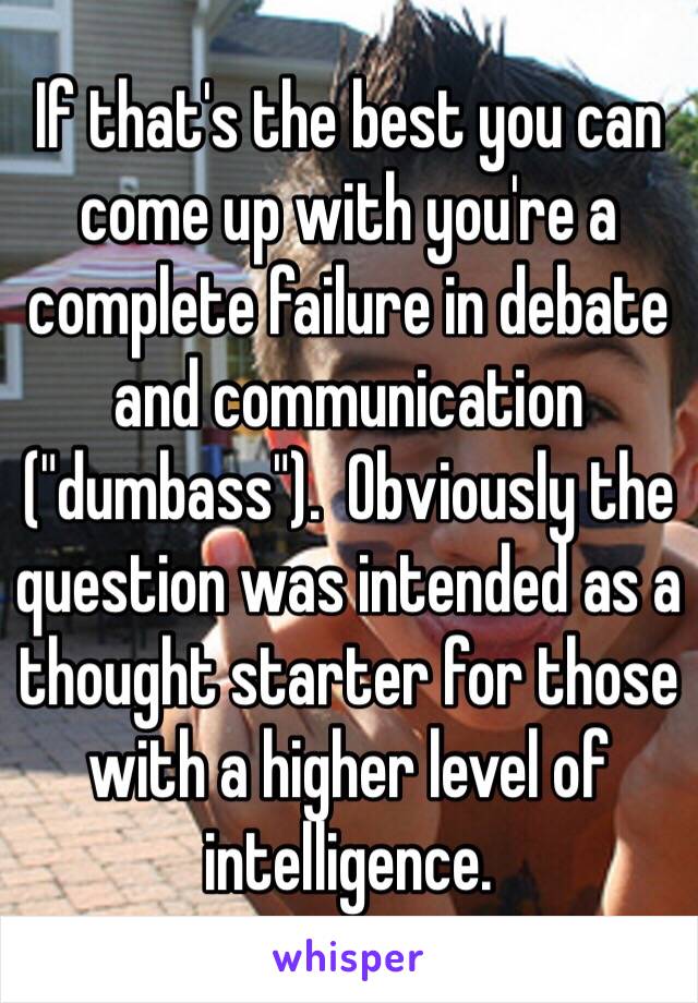 If that's the best you can come up with you're a complete failure in debate and communication ("dumbass").  Obviously the question was intended as a thought starter for those with a higher level of intelligence.  