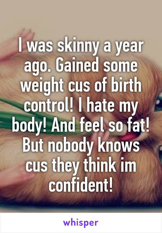 I was skinny a year ago. Gained some weight cus of birth control! I hate my body! And feel so fat! But nobody knows cus they think im confident!