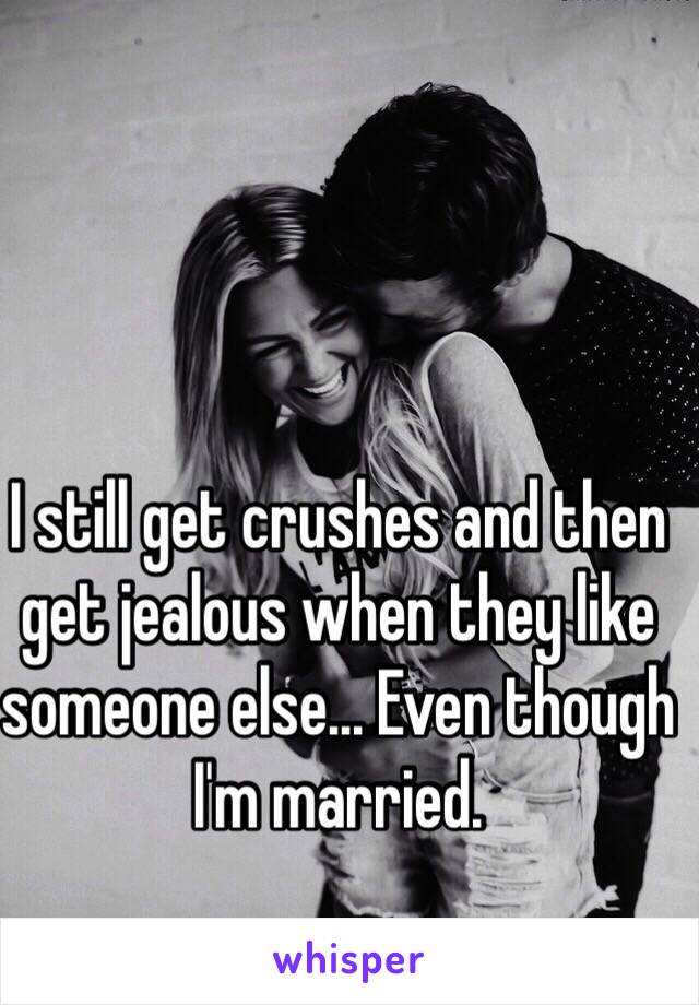 I still get crushes and then get jealous when they like someone else... Even though I'm married. 